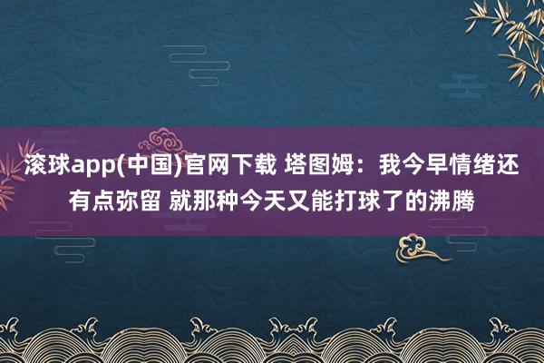 滚球app(中国)官网下载 塔图姆：我今早情绪还有点弥留 就那种今天又能打球了的沸腾