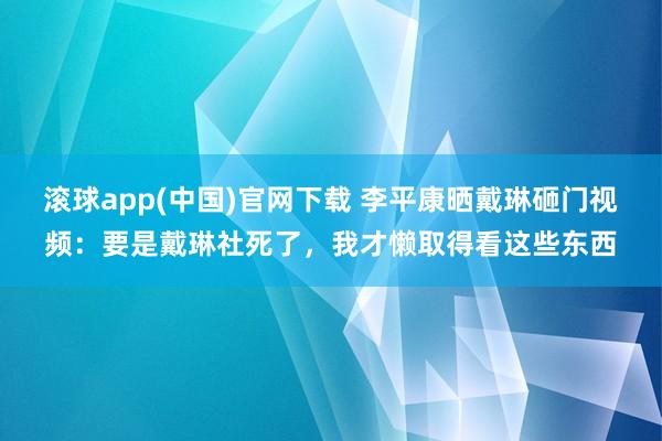 滚球app(中国)官网下载 李平康晒戴琳砸门视频：要是戴琳社死了，我才懒取得看这些东西