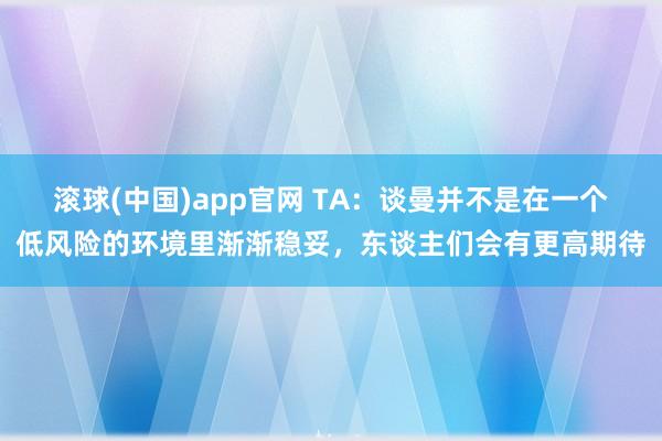 滚球(中国)app官网 TA：谈曼并不是在一个低风险的环境里渐渐稳妥，东谈主们会有更高期待
