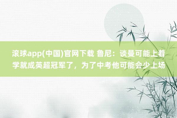 滚球app(中国)官网下载 鲁尼：谈曼可能上着学就成英超冠军了，为了中考他可能会少上场