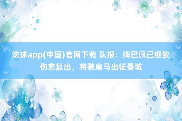 滚球app(中国)官网下载 队报：姆巴佩已细致伤愈复出，将随皇马出征曼城