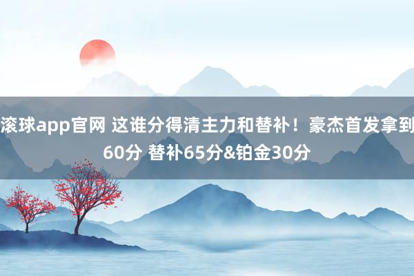 滚球app官网 这谁分得清主力和替补！豪杰首发拿到60分 替补65分&铂金30分