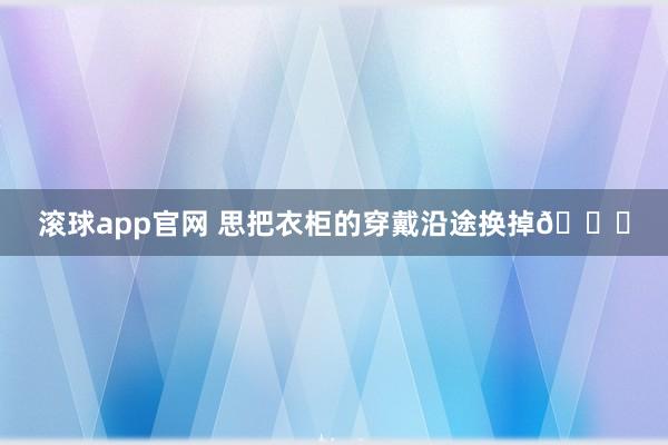 滚球app官网 思把衣柜的穿戴沿途换掉😂