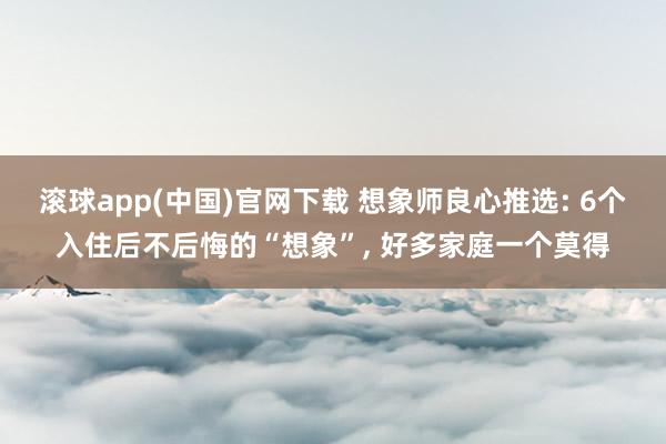 滚球app(中国)官网下载 想象师良心推选: 6个入住后不后悔的“想象”， 好多家庭一个莫得