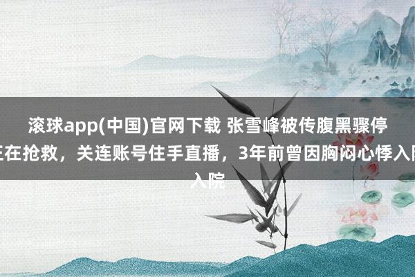 滚球app(中国)官网下载 张雪峰被传腹黑骤停正在抢救，关连账号住手直播，3年前曾因胸闷心悸入院