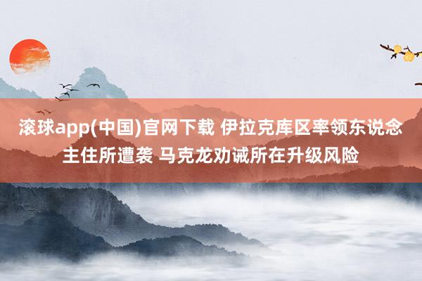 滚球app(中国)官网下载 伊拉克库区率领东说念主住所遭袭 马克龙劝诫所在升级风险