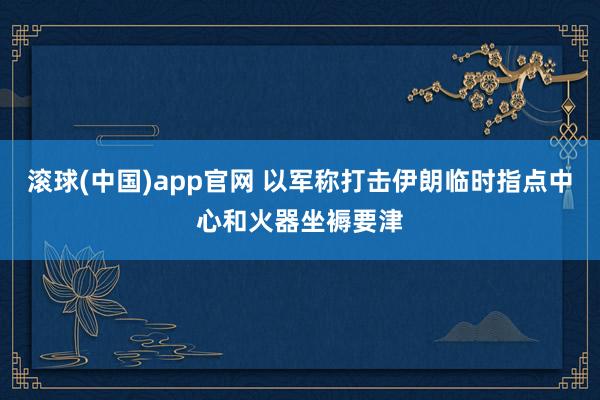 滚球(中国)app官网 以军称打击伊朗临时指点中心和火器坐褥要津