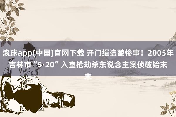 滚球app(中国)官网下载 开门缉盗酿惨事！2005年吉林市“5·20”入室抢劫杀东说念主案侦破始末