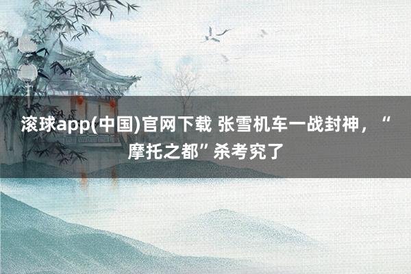 滚球app(中国)官网下载 张雪机车一战封神，“摩托之都”杀考究了