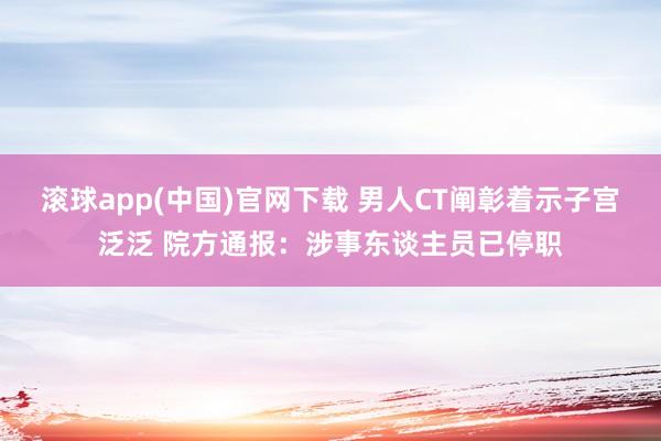 滚球app(中国)官网下载 男人CT阐彰着示子宫泛泛 院方通报：涉事东谈主员已停职