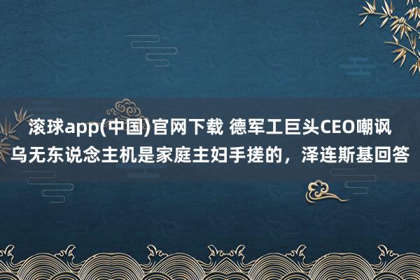 滚球app(中国)官网下载 德军工巨头CEO嘲讽乌无东说念主机是家庭主妇手搓的，泽连斯基回答
