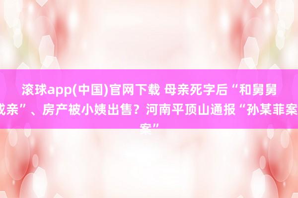 滚球app(中国)官网下载 母亲死字后“和舅舅成亲”、房产被小姨出售？河南平顶山通报“孙某菲案”