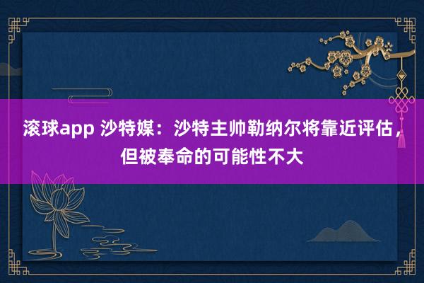 滚球app 沙特媒：沙特主帅勒纳尔将靠近评估，但被奉命的可能性不大