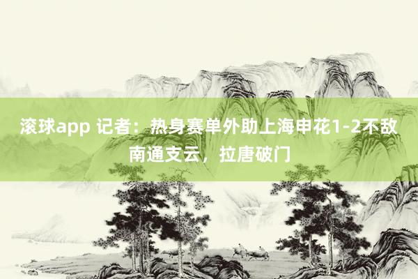 滚球app 记者：热身赛单外助上海申花1-2不敌南通支云，拉唐破门