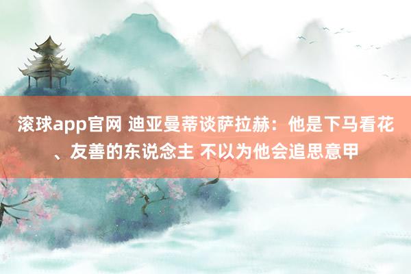 滚球app官网 迪亚曼蒂谈萨拉赫：他是下马看花、友善的东说念主 不以为他会追思意甲