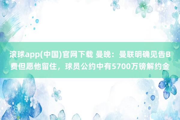 滚球app(中国)官网下载 曼晚：曼联明确见告B费但愿他留住，球员公约中有5700万镑解约金
