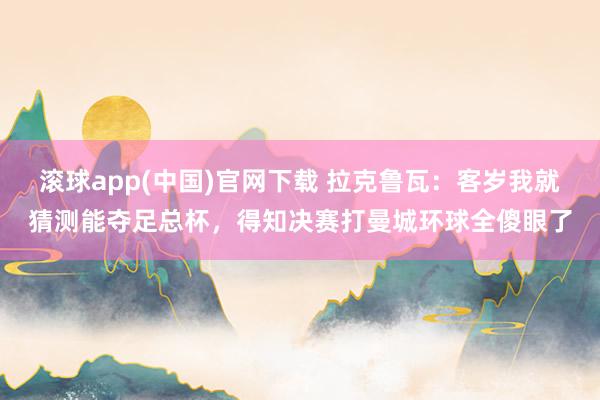 滚球app(中国)官网下载 拉克鲁瓦：客岁我就猜测能夺足总杯，得知决赛打曼城环球全傻眼了