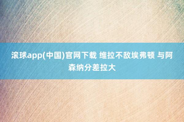 滚球app(中国)官网下载 维拉不敌埃弗顿 与阿森纳分差拉大