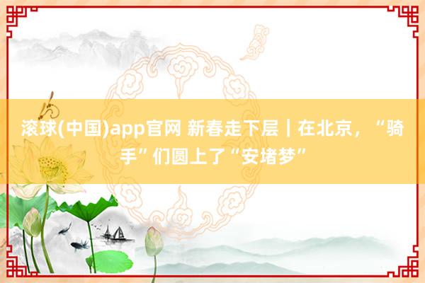 滚球(中国)app官网 新春走下层｜在北京，“骑手”们圆上了“安堵梦”