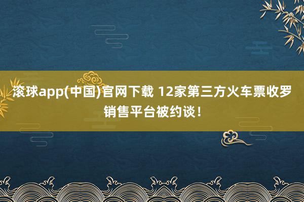 滚球app(中国)官网下载 12家第三方火车票收罗销售平台被约谈！