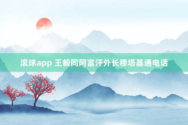 滚球app 王毅同阿富汗外长穆塔基通电话