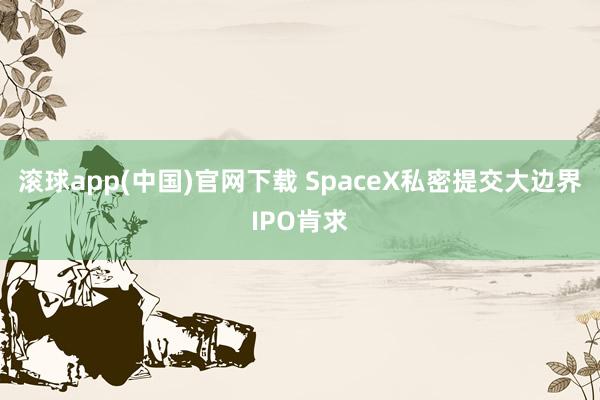滚球app(中国)官网下载 SpaceX私密提交大边界IPO肯求