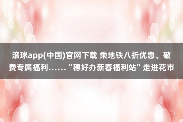 滚球app(中国)官网下载 乘地铁八折优惠、破费专属福利……“穗好办新春福利站”走进花市