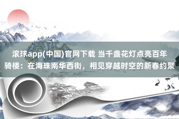 滚球app(中国)官网下载 当千盏花灯点亮百年骑楼：在海珠南华西街，相见穿越时空的新春约聚