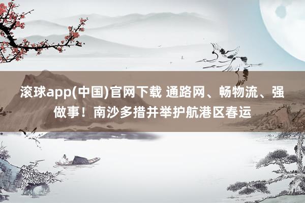 滚球app(中国)官网下载 通路网、畅物流、强做事！南沙多措并举护航港区春运