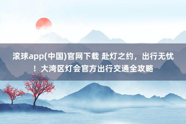 滚球app(中国)官网下载 赴灯之约，出行无忧！大湾区灯会官方出行交通全攻略