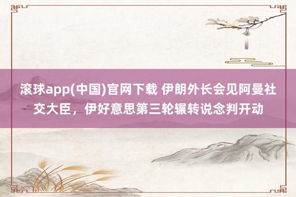 滚球app(中国)官网下载 伊朗外长会见阿曼社交大臣，伊好意思第三轮辗转说念判开动