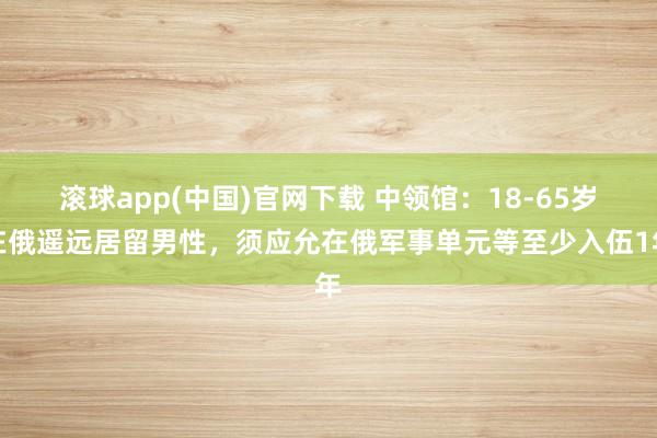 滚球app(中国)官网下载 中领馆：18-65岁在俄遥远居留男性，须应允在俄军事单元等至少入伍1年