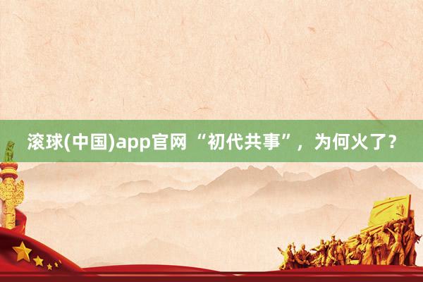 滚球(中国)app官网 “初代共事”，为何火了？