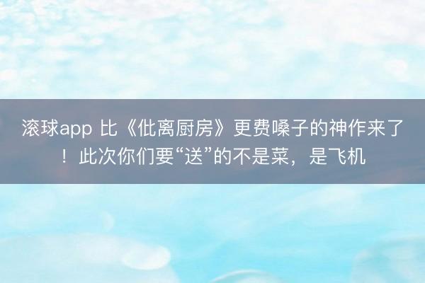 滚球app 比《仳离厨房》更费嗓子的神作来了！此次你们要“送”的不是菜，是飞机