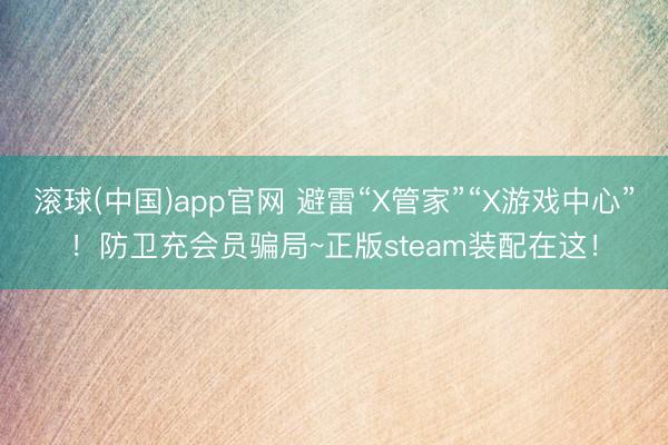 滚球(中国)app官网 避雷“X管家”“X游戏中心”！防卫充会员骗局~正版steam装配在这！