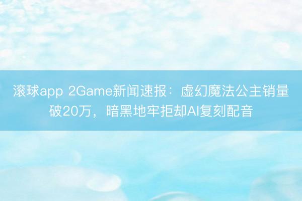 滚球app 2Game新闻速报：虚幻魔法公主销量破20万，暗黑地牢拒却AI复刻配音
