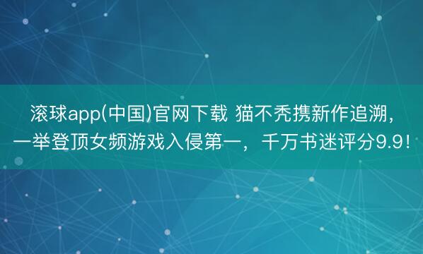 滚球app(中国)官网下载 猫不秃携新作追溯，一举登顶女频游戏入侵第一，千万书迷评分9.9！