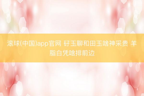 滚球(中国)app官网 矷玉聊和田玉啥神采贵 羊脂白凭啥排前边