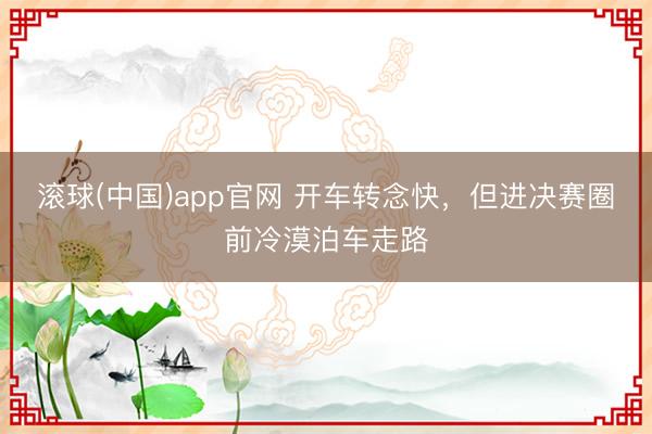 滚球(中国)app官网 开车转念快，但进决赛圈前冷漠泊车走路