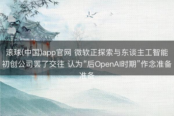 滚球(中国)app官网 微软正探索与东谈主工智能初创公司罢了交往 认为“后OpenAI时期”作念准备
