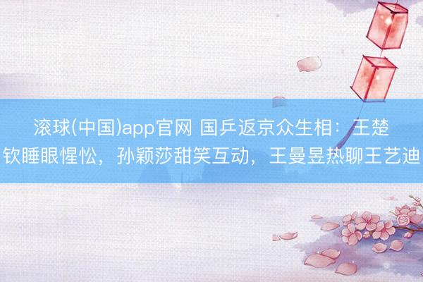 滚球(中国)app官网 国乒返京众生相：王楚钦睡眼惺忪，孙颖莎甜笑互动，王曼昱热聊王艺迪