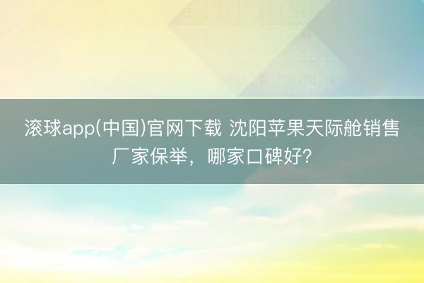 滚球app(中国)官网下载 沈阳苹果天际舱销售厂家保举，哪家口碑好？