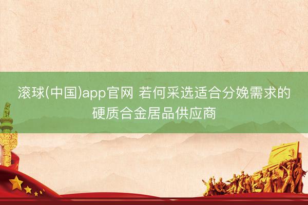 滚球(中国)app官网 若何采选适合分娩需求的硬质合金居品供应商