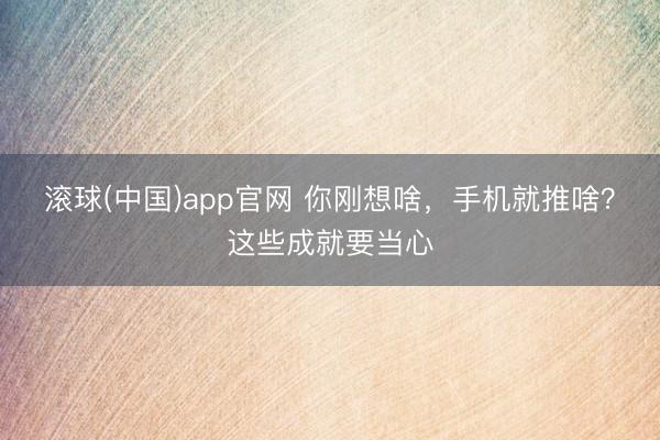 滚球(中国)app官网 你刚想啥，手机就推啥？这些成就要当心