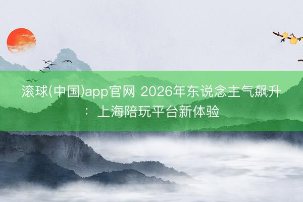 滚球(中国)app官网 2026年东说念主气飙升：上海陪玩平台新体验