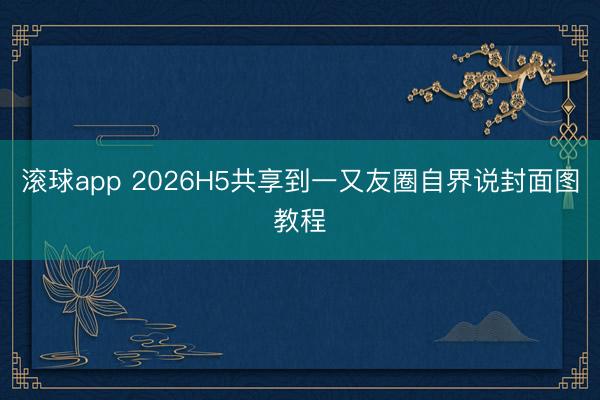 滚球app 2026H5共享到一又友圈自界说封面图教程