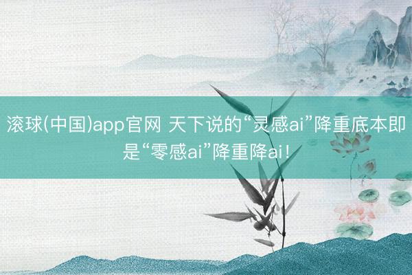 滚球(中国)app官网 天下说的“灵感ai”降重底本即是“零感ai”降重降ai！