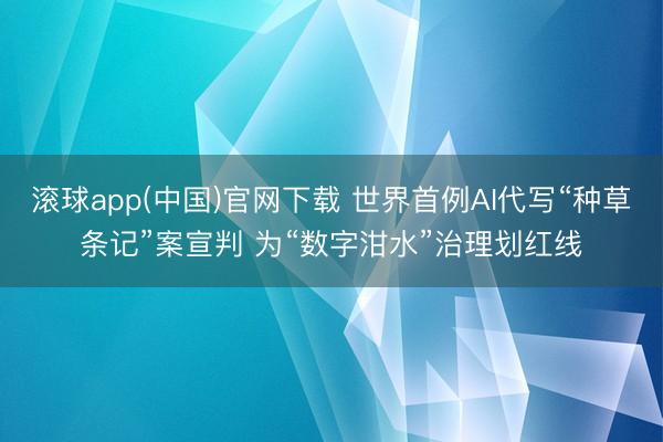 滚球app(中国)官网下载 世界首例AI代写“种草条记”案宣判 为“数字泔水”治理划红线