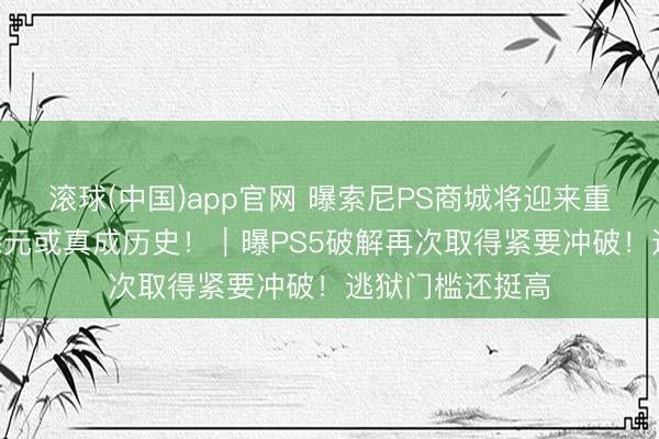 滚球(中国)app官网 曝索尼PS商城将迎来重磅调动！568港元或真成历史！｜曝PS5破解再次取得紧要冲破！逃狱门槛还挺高