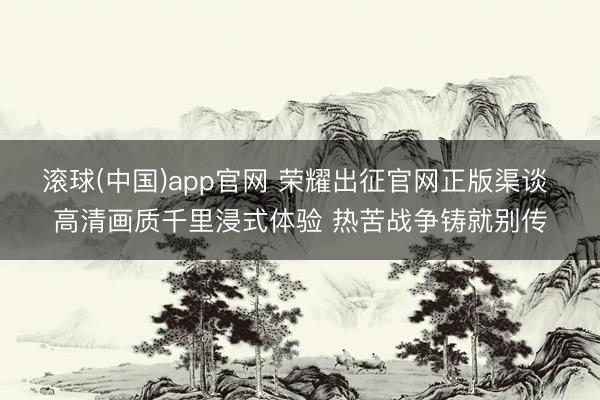 滚球(中国)app官网 荣耀出征官网正版渠谈 高清画质千里浸式体验 热苦战争铸就别传